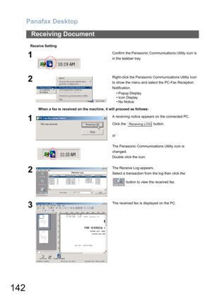 Page 142Panafax Desktop
142
Receive Setting
Receiving Document
1Confirm the Panasonic Communications Utility icon is 
in the taskbar tray.
2Right-click the Panasonic Communications Utility Icon 
to show the menu and select the PC-Fax Reception 
Notification.
• Popup Display
• Icon Display
•No Notice
When a fax is received on the machine, it will proceed as follows:
1A receiving notice appears on the connected PC.
Click the   button.
or
The Panasonic Communications Utility icon is 
changed. 
Double click the...