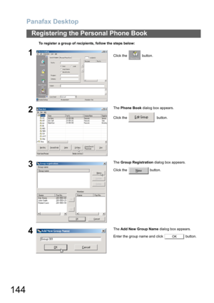 Page 144Panafax Desktop
144
Registering the Personal Phone Book
To register a group of recipients, follow the steps below:
1Click the   button.
2The Phone Book dialog box appears.
Click the    button.
3The Group Registration dialog box appears.
Click the   button.
4The Add New Group Name dialog box appears.
Enter the group name and click   button.
OK 