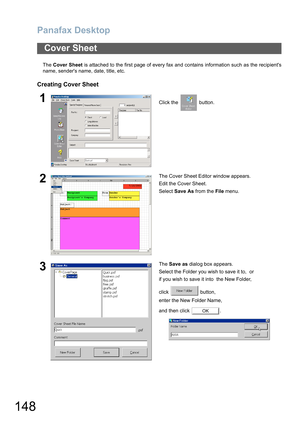 Page 148Panafax Desktop
148
The Cover Sheet is attached to the first page of every fax and contains information such as the recipients
name, senders name, date, title, etc.
Creating Cover Sheet
Cover Sheet
1Click the   button.
2The Cover Sheet Editor window appears. 
Edit the Cover Sheet.
Select Save As from the File menu.
3The Save as dialog box appears.
Select the Folder you wish to save it to,  or
if you wish to save it into  the New Folder,
click  button,
enter the New Folder Name,
and then click  .
OK 