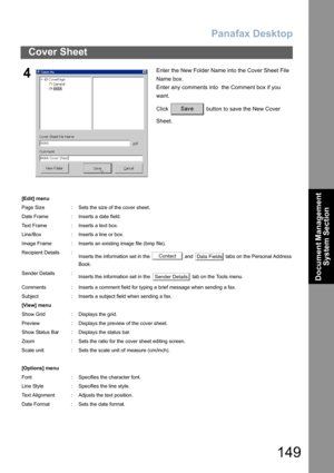 Page 149Panafax Desktop
149
Cover Sheet
Document Management 
System Section
4Enter the New Folder Name into the Cover Sheet File 
Name box.
Enter any comments into  the Comment box if you 
want.
Click   button to save the New Cover 
Sheet.
[Edit] menu
Page Size : Sets the size of the cover sheet.
Date Frame : Inserts a date field.
Text Frame : Inserts a text box.
Line/Box : Inserts a line or box.
Image Frame : Inserts an existing image file (bmp file).
Recipient Details :
Inserts the information set in the   and...