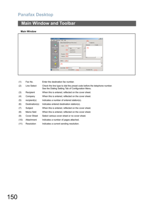 Page 150Panafax Desktop
150
Main Window
Main Window and Toolbar
(1) Fax No. Enter the destination fax number.
(2) Line Select Check the line type to dial the preset code before the telephone number.
See the Dialing Setting Tab of Configuration Menu.
(3) Recipient When this is entered, reflected on the cover sheet.
(4) Company When this is entered, reflected on the cover sheet.
(5) recipient(s) Indicates a number of entered station(s).
(6) Destination(s) Indicates entered destination station(s).
(7) Subject When...