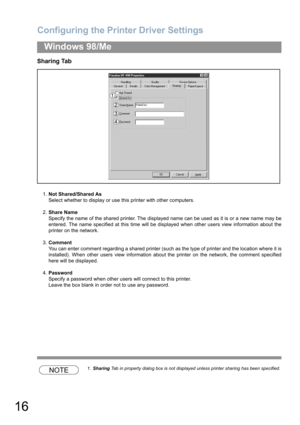 Page 16Configuring the Printer Driver Settings
16
Windows 98/Me
Sharing Tab
1.Not Shared/Shared As
Select whether to display or use this printer with other computers.
2.Share Name
Specify the name of the shared printer. The displayed name can be used as it is or a new name may be
entered. The name specified at this time will be displayed when other users view information about the
printer on the network.
3.Comment
You can enter comment regarding a shared printer (such as the type of printer and the location...