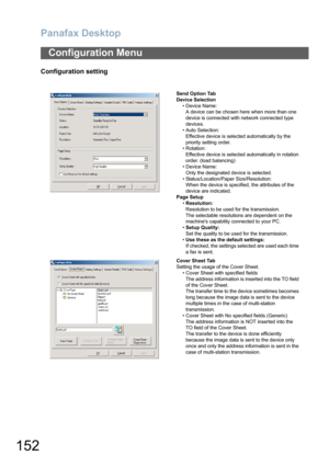 Page 152Panafax Desktop
152
Configuration setting
Configuration Menu
Send Option Tab
Device Selection
• Device Name:
A device can be chosen here when more than one 
device is connected with network connected type 
devices.
• Auto Selection: 
Effective device is selected automatically by the 
priority setting order.
• Rotation:
Effective device is selected automatically in rotation 
order. (load balancing)
• Device Name: 
Only the designated device is selected.
• Status/Location/Paper Size/Resolution:
When the...