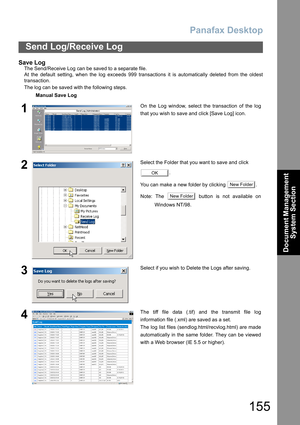 Page 155Panafax Desktop
155
Send Log/Receive Log
Document Management 
System Section
Save Log
The Send/Receive Log can be saved to a separate file.
At the default setting, when the log exceeds 999 transactions it is automatically deleted from the oldest
transaction.
The log can be saved with the following steps.
Manual Save Log
1On the Log window, select the transaction of the log
that you wish to save and click [Save Log] icon.
2Select the Folder that you want to save and click 
.
You can make a new folder by...