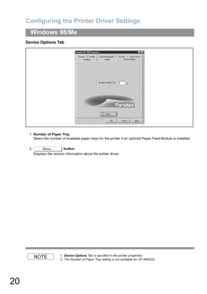 Page 20Configuring the Printer Driver Settings
20
Windows 98/Me
Device Options Tab
1.Number of Paper Tray
Select the number of available paper trays for the printer if an optional Paper Feed Module is installed.
2. button
Displays the version information about the printer driver.
NOTE1.Device Options Tab is specified in the printer properties.
2. The Number of Paper Tray setting is not available for UF-490/525.
About... 