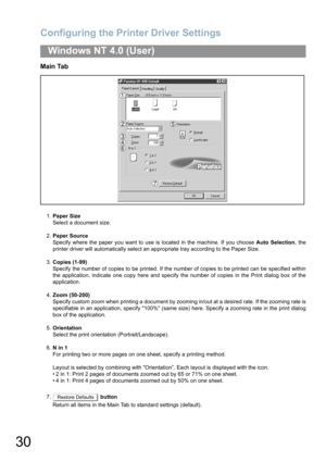 Page 30Configuring the Printer Driver Settings
30
Windows NT 4.0 (User)
Main Tab
1.Paper Size
Select a document size.
2.Paper Source
Specify where the paper you want to use is located in the machine. If you choose Auto Selection, the
printer driver will automatically select an appropriate tray according to the Paper Size.
3.Copies (1-99)
Specify the number of copies to be printed. If the number of copies to be printed can be specified within
the application, indicate one copy here and specify the number of...