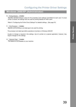 Page 39Configuring the Printer Driver Settings
39
Windows 2000/XP (Administrator)
Printer Section
10. button
Specifies standard (default) values for the properties (print settings) specifiable for each user. If a local
printer is shared, the settings here are used as printing defaults for other users.
Refer to Configuring the Printer Driver Settings for detailed settings.  (See page 43)
11 . button
Specify a print processor and data type to be used for printing.
The processor and data type define operations of...