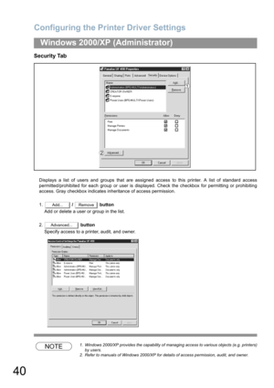 Page 40Configuring the Printer Driver Settings
40
Windows 2000/XP (Administrator)
Security Tab
Displays a list of users and groups that are assigned access to this printer. A list of standard access
permitted/prohibited for each group or user is displayed. Check the checkbox for permitting or prohibiting
access. Gray checkbox indicates inheritance of access permission.
1. /   button
Add or delete a user or group in the list.
2. button
Specify access to a printer, audit, and owner.
NOTE1. Windows 2000/XP...