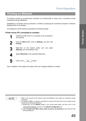 Page 49Print Operation
49
Printer Section
For sharing a printer by connecting two computers via crossed-cable or using a hub, a connection among
computers must be established.
Establishing a connection among computers is verified by displaying the connected computers in Network
Neighborhood on the desktop.
The settings for printer sharing is specified by the following steps:
Printer server (PC connected to a printer)
Upon completion of the setting, the shape of the icon changes indicates it is shared.
NOTE1....