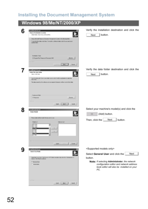 Page 52Installing the Document Management System
52
Windows 98/Me/NT/2000/XP
6Verify the installation destination and click the
 button.
7Verify the data folder destination and click the
 button.
8Select your machines model(s) and click the 
 (Add) button.  
Then, click the   button.
9
Select General User and click the 
button.
Note:
If selecting Administrator, the network 
configuration editor and network address 
book editor will also be  installed on your 
PC.
Next
Next
Next
Next 