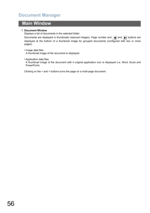 Page 56Document Manager
56
Main Window
7.Document Window
Displays a list of documents in the selected folder.
Documents are displayed in thumbnails (reduced images). Page number and   and   buttons are
displayed at the bottom of a thumbnail image for grouped documents (configured with two or more
pages).
• Image data files
A thumbnail image of the document is displayed.
• Application data files
A thumbnail image of the document with it original application icon is displayed (i.e. Word, Excel and
PowerPoint)....