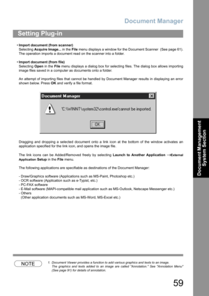 Page 59Document Manager
59
Document Management 
System Section
•Import document (from scanner)
Selecting Acquire Image... in the File menu displays a window for the Document Scanner  (See page 61).
The operation imports a document read on the scanner into a folder.
•Import document (from file)
Selecting Open in the File menu displays a dialog box for selecting files. The dialog box allows importing
image files saved in a computer as documents onto a folder.
An attempt of importing files that cannot be handled...