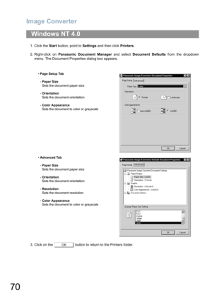 Page 70Image Converter
70
1. Click the Start button, point to Settings and then click Printers.
2. Right-click on Panasonic Document Manager and select Document Defaults from the dropdown
menu. The Document Properties dialog box appears.
3. Click on the   button to return to the Printers folder.
Windows NT 4.0
•Page Setup Tab
-Paper Size
Sets the document paper size
-Orientation
Sets the document orientation
-Color Appearance
Sets the document to color or grayscale
•Advanced Tab
-Paper Size
Sets the document...