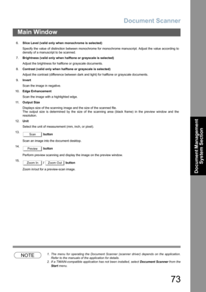 Page 73Document Scanner
73
Main Window
Document Management 
System Section
NOTE1. The menu for operating the Document Scanner (scanner driver) depends on the application.
Refer to the manuals of the application for details.
2. If a TWAIN-compatible application has not been installed, select Document Scanner from the
Start menu. 6.Slice Level (valid only when monochrome is selected)
Specify the value of distinction between monochrome for monochrome manuscript. Adjust the value according to
density of a...