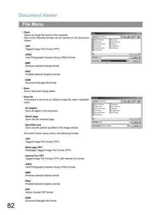 Page 82Document Viewer
82
File Menu
•Open
Opens an image file saved in the computer.
Files of the following formats can be opened on the Document
Viewer.
-TIFF
Tagged-Image File Format (TIFF)
-JPEG 
Joint Photographic Experts Group (JPEG) format
-BMP 
Windows standard bitmap format
-PNG
Portable Network Graphics format
-DDM
Document Manager file format
•Save
Save a document being edited.
•Save As
A document is saved as an ordinary image file under a specified
name.
-All page(s)
Save all pages in the document....