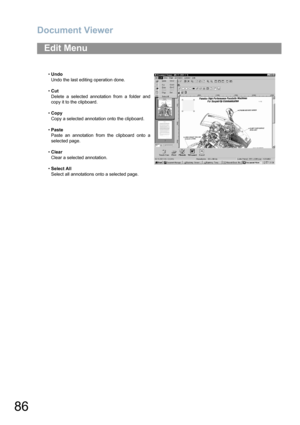 Page 86Document Viewer
86
Edit Menu
•Undo
Undo the last editing operation done.
•Cut
Delete a selected annotation from a folder and
copy it to the clipboard.
•Copy
Copy a selected annotation onto the clipboard.
•Paste
Paste an annotation from the clipboard onto a
selected page.
•Clear
Clear a selected annotation.
•Select All
Select all annotations onto a selected page. 