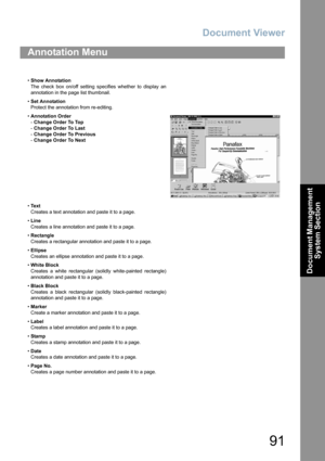 Page 91Document Viewer
91
Document Management 
System Section
Annotation Menu
•Show Annotation
The check box on/off setting specifies whether to display an
annotation in the page list thumbnail.
•Set Annotation
Protect the annotation from re-editing.
•Annotation Order
-Change Order To Top
-Change Order To Last
-Change Order To Previous
-Change Order To Next
•Te x t
Creates a text annotation and paste it to a page.
•Line
Creates a line annotation and paste it to a page.
•Rectangle
Creates a rectangular...