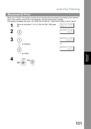 Page 101Junk Fax Filtering
101
Advanced 
Features
When set to “VALID”, the senders numeric ID and received time are printed at the bottom of the received 
faxes. If the senders numeric ID is not registered, only the received time is printed.
This setting is available only when “135 JUNK FAX FILTER (01. JUNK FAX FILTER)” is set to “VALID”.
Received ID Print
1
Same as procedures 1 to 5 of “Set the Filter” (See page
99)JUNK FAX FILTER?
ENTER NO. OR 
∨∧
2
RECEIVED ID PRT?
         VALID
3
 for INVALID.
or
 for...