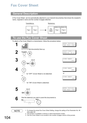 Page 104104
Fax Cover Sheet
A Fax Cover Sheet  can be automatically attached to your transmit document(s) that shows the recipients 
name, originators name and the number of pages attached.
To attach a Fax Cover Sheet to a transmission, follow the procedure below. 
NOTE1. To change the preset Fax Cover Sheet Setting, change the setting of Fax Parameter No. 56. 
(See page 40).
2. This function is available in memory or direct transmission modes.
3. The Fax Cover Sheet is not counted in the number of pages column...