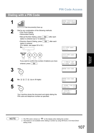 Page 107PIN Code Access
107
Advanced 
Features
NOTE1. The PIN code is shown as      on the display when dialing the number.
2. This feature is not available when dialing a number by using Off-Hook or On-Hook Direct 
dialing mode.
Dialing with a PIN Code
1
 Set document(s) face up.
ENTER STATION(S)
THEN PRESS START
2
Dial by any combination of the following methods:
• One-Touch Dialing
• Abbreviated Dialing
• Manual Number Dialing, press   after each 
station is entered (Up to 12 stations) 
• Directory Search...