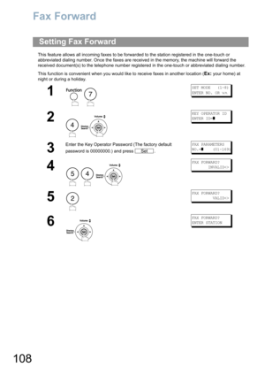 Page 108108
Fax Forward
This feature allows all incoming faxes to be forwarded to the station registered in the one-touch or 
abbreviated dialing number. Once the faxes are received in the memory, the machine will forward the 
received document(s) to the telephone number registered in the one-touch or abbreviated dialing number.
This function is convenient when you would like to receive faxes in another location (
Ex: your home) at 
night or during a holiday.
Setting Fax Forward
1
 
SET MODE   (1-8)
ENTER NO. OR...