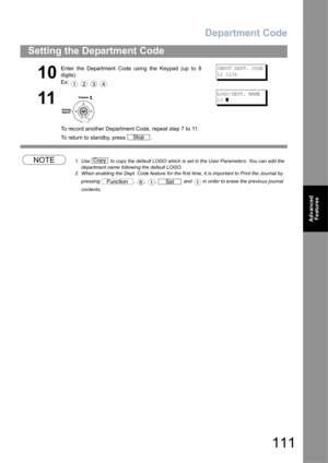 Page 111Department Code
111
Setting the Department Code
Advanced 
Features
NOTE1. Use   to copy the default LOGO which is set in the User Parameters. You can add the 
department name following the default LOGO.
2. When enabling the Dept. Code feature for the first time, it is important to Print the Journal by 
pressing  ,  ,  ,   and   in order to erase the previous journal 
contents.
10
Enter the Department Code using the Keypad (up to 8
digits).
Ex:    INPUT DEPT. CODE
12 1234
11
To record another Department...