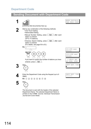 Page 114Department Code
114
Sending Document with Department Code
1
 Set document(s) face up.
ENTER STATION(S)
THEN PRESS START
2
Dial by any combination of the following methods:
• One-Touch Dialing
• Abbreviated Dialing
• Manual Number Dialing, press   after each
station is entered
(UP to 10 stations)
• Directory Search Dialing, press   after each
station is entered
(For details, see page 50 to 52.)
Ex:
    
If you want to confirm the number of stations you have 
entered, press  .
(STN name)
5551234
[010](STN...