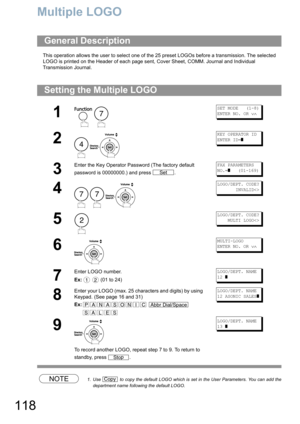 Page 118118
Multiple LOGO
This operation allows the user to select one of the 25 preset LOGOs before a transmission. The selected 
LOGO is printed on the Header of each page sent, Cover Sheet, COMM. Journal and Individual 
Transmission Journal.
NOTE1. Use   to copy the default LOGO which is set in the User Parameters. You can add the
department name following the default LOGO.
General Description
Setting the Multiple LOGO
1
 
SET MODE   (1-8)
ENTER NO. OR ∨∧
2
 
KEY OPERATOR ID
ENTER ID=
]
3
Enter the Key...