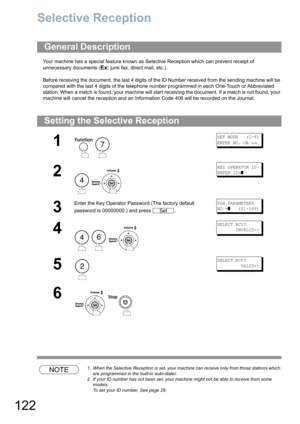 Page 122122
Network Features
Selective Reception
Your machine has a special feature known as Selective Reception which can prevent receipt of 
unnecessary documents (
Ex: junk fax, direct mail, etc.).
Before receiving the document, the last 4 digits of the ID Number received from the sending machine will be 
compared with the last 4 digits of the telephone number programmed in each One-Touch or Abbreviated 
station. When a match is found, your machine will start receiving the document. If a match is not found,...