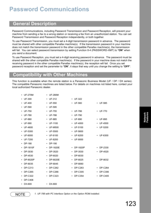 Page 123123
Network 
Features
Password Communications
Password Communications, including Password Transmission and Password Reception, will prevent your 
machine from sending a fax to a wrong station or receiving a fax from an unauthorized station. You can set 
Password Transmission and Password Reception independently, or both together.
To use Password Transmission, you must set a 4-digit transmission password in advance.  The password 
must be shared with other compatible Panafax machine(s).  If the...