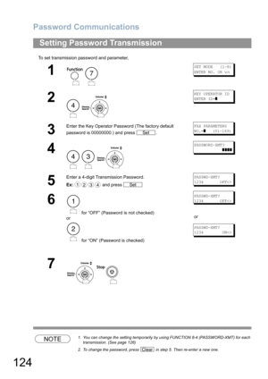 Page 124Password Communications
124
To set transmission password and parameter,
NOTE1. You can change the setting temporarily by using FUNCTION 8-4 (PASSWORD-XMT) for each 
transmission. (See page 126)
2. To change the password, press   in step 5. Then re-enter a new one.
Setting Password Transmission
1
 
SET MODE   (1-8)
ENTER NO. OR 
∨∧
2
 
KEY OPERATOR ID
ENTER ID=
]
3
Enter the Key Operator Password (The factory default 
password is 00000000.) and press  .FAX PARAMETERS
NO.=
]   (01-169)
4
  
PASSWORD-XMT?...