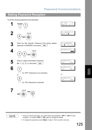 Page 125Password Communications
125
Network 
Features
To set the receiving password and parameter,
NOTE1. Once you set the parameter, you cannot select the parameter, “OFF” or “ON” for each 
reception.  It is always “OFF” or “ON” until you change the setting.
2. To change the password, press   in step 5. Then re-enter a new one.
Setting Password Reception
1
 
SET MODE   (1-8)
ENTER NO. OR 
∨∧
2
 
KEY OPERATOR ID
ENTER ID=
]
3
Enter the Key Operator Password (The factory default
password is 00000000.) and press...