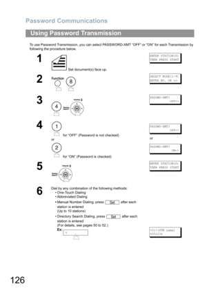 Page 126Password Communications
126
To use Password Transmission, you can select PASSWORD-XMT “OFF” or “ON” for each Transmission by 
following the procedure below.
Using Password Transmission
1
 Set document(s) face up.
ENTER STATION(S)
THEN PRESS START
2
 
SELECT MODE(1-9)
ENTER NO. OR 
∨∧
3
 
PASSWD-XMT?
           OFF
4
 for “OFF” (Password is not checked) 
or
 for “ON” (Password is checked)
PASSWD-XMT?
           OFF
or
PASSWD-XMT?
            ON
5
ENTER STATION(S)
THEN PRESS START
6
Dial by any combination...