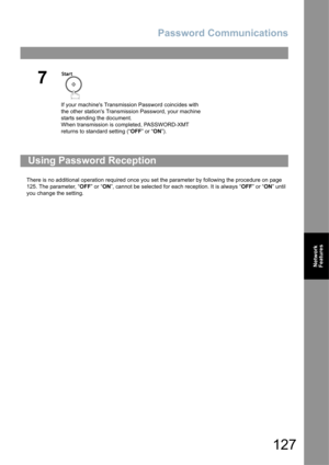 Page 127Password Communications
127
Network 
Features
There is no additional operation required once you set the parameter by following the procedure on page 
125. The parameter, “OFF” or “ON”, cannot be selected for each reception. It is always “OFF” or “ON” until 
you change the setting.
7
If your machines Transmission Password coincides with 
the other stations Transmission Password, your machine 
starts sending the document.
When transmission is completed, PASSWORD-XMT 
returns to standard setting (“OFF” or...