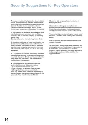 Page 1414
Security Suggestions for Key Operators
To keep your machine’s highly-sensitive document data 
secure, the designated Key Operators are instructed to 
perform the recommended security measures described 
below for the initial machine installation, network 
connection, network configuration, setup of security 
functions, and replacement and disposal of the machine.
1. Key Operators are required to verify the identity of the 
manufacturer’s service technician, or of an affiliated 
company’s staff, or...
