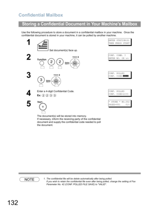 Page 132Confidential Mailbox
132
Use the following procedure to store a document in a confidential mailbox in your machine.  Once the 
confidential document is stored in your machine, it can be polled by another machine.
NOTE1. The confidential file will be delete automatically after being polled.
If you wish to retain the confidential file even after being polled, change the setting of Fax 
Parameter No. 42 (CONF. POLLED FILE SAVE) to VALID.
Storing a Confidential Document in Your Machines Mailbox
1
 Set...