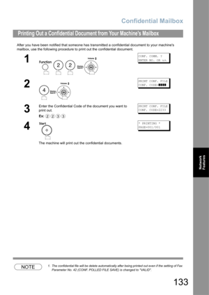 Page 133Confidential Mailbox
133
Network 
Features
After you have been notified that someone has transmitted a confidential document to your machines 
mailbox, use the following procedure to print out the confidential document.
NOTE1. The confidential file will be delete automatically after being printed out even if the setting of Fax 
Parameter No. 42 (CONF. POLLED FILE SAVE) is changed to VALID.
Printing Out a Confidential Document from Your Machines Mailbox
1
   
CONF. COMM. ?
ENTER NO. OR 
∨∧
2
PRINT CONF....
