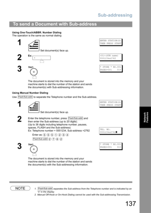 Page 137Sub-addressing
137
Network 
Features
Using One-Touch/ABBR. Number Dialing
The operation is the same as normal dialing
Using Manual Number Dialing
Use   to separate the Telephone number and the Sub-address.
NOTE1.  separates the Sub-address from the Telephone number and is indicated by an 
s in the display.
2. Manual Off-Hook or On-Hook Dialing cannot be used with the Sub-addressing Transmission.
To send a Document with Sub-address
1
 Set document(s) face up.
ENTER STATION(S)
THEN PRESS START
2
Ex:(STN...