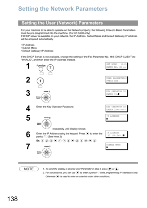 Page 138138
Panasonic Document Management System (UF-5500 Only)
Setting the Network Parameters
For your machine to be able to operate on the Network properly, the following three (3) Basic Parameters 
must be pre-programmed into the machine. (For UF-5500 only)
If DHCP server is available on your network, the IP Address, Subnet Mask and Default Gateway IP Address 
will be acquired automatically.
• IP Address
• Subnet Mask
• Default Gateway IP Address
If the DHCP Server is not available, change the setting of the...