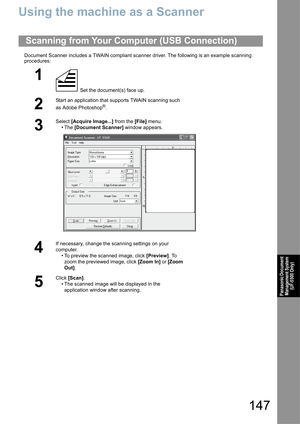 Page 147147
Panasonic Document 
Management System 
(UF-5500 Only)
Using the machine as a Scanner
Document Scanner includes a TWAIN compliant scanner driver. The following is an example scanning 
procedures:
Scanning from Your Computer (USB Connection)
1
 Set the document(s) face up.
2
Start an application that supports TWAIN scanning such 
as Adobe Photoshop
®.
3
Select [Acquire Image...] from the [File] menu.
•The [Document Scanner] window appears. 
4
If necessary, change the scanning settings on your...