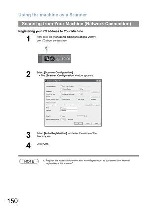 Page 150Using the machine as a Scanner
150
Registering your PC address to Your Machine
NOTE1. Register the address information with Auto Registration as you cannot use Manual 
registration at the scanner.
Scanning from Your Machine (Network Connection)
1
Right-click the [Panasonic Communications Utility] 
icon ( ) from the task tray.
2
Select [Scanner Configuration].
•The [Scanner Configuration] window appears.
3
Select [Auto Registration], and enter the name of the 
directory, etc.
4
Click [OK].
1 