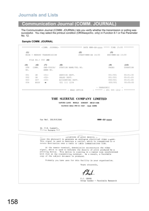 Page 158Journals and Lists
158
The Communication Journal (COMM. JOURNAL) lets you verify whether the transmission or polling was 
successful.  You may select the printout condition (Off/Always/Inc. only) in Function 8-1 or Fax Parameter 
No. 12.
Sample COMM. JOURNAL
Communication Journal (COMM. JOURNAL)
*************** -COMM. JOURNAL- ****************** DATE MMM-dd-yyyy ***** TIME 15:00 ********
   (1)                                         (2)                       (3)
   MODE = MEMORY TRANSMISSION...