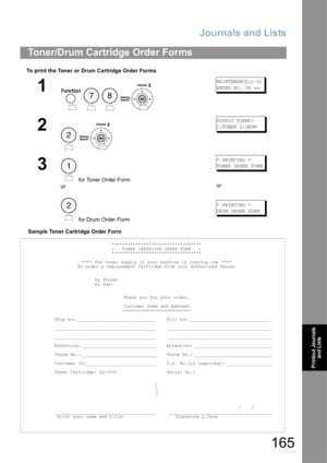 Page 165Journals and Lists
165
Printout Journals 
and Lists
To print the Toner or Drum Cartridge Order Forms
Sample Toner Cartridge Order Form
Toner/Drum Cartridge Order Forms
1
    
MAINTENANCE(2-2)
ENTER NO. OR 
∨∧
2
 
SUPPLY FORMS?
1:TONER 2:DRUM
3
 for Toner Order Form
or
 for Drum Order Form
* PRINTING *
TONER ORDER FORM
or
* PRINTING *
DRUM ORDER FORM
**********************************
>   TONER CARTRIDGE ORDER FORM   <
**********************************
**** The toner supply in your machine is running low...