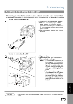 Page 173Troubleshooting
173
Problem Solving
If the recording paper doesnt advance into the machine, or there is no recording paper,  Information Code 
001 will show on the display. If a recording paper jam occurs, Information Code 007 will show on the display.
NOTE1. The Recording Paper Jam message display is reset only by opening and closing the Printer 
Cover.
Clearing a Recording Paper Jam
To Clear the Information Code 001
1(1) Slide out and remove the paper cassette.
(2) If there is no recording paper,...