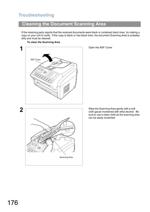Page 176Troubleshooting
176
If the receiving party reports that the received documents were black or contained black lines, try making a 
copy on your unit to verify.  If the copy is black or has black lines, the document Scanning Area is probably 
dirty and must be cleaned.
Cleaning the Document Scanning Area
To clean the Scanning Area
1Open the ADF Cover.
2Wipe the Scanning Area gently with a soft 
cloth gauze moistened with ethyl alcohol.  Be 
sure to use a clean cloth as the scanning area 
can be easily...