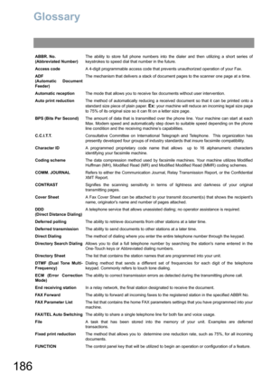 Page 186186
Glossary
ABBR. No.
(Abbreviated Number)The ability to store full phone numbers into the dialer and then utilizing a short series of
keystrokes to speed dial that number in the future.
Access codeA 4-digit programmable access code that prevents unauthorized operation of your Fax.
ADF
(Automatic Document
Feeder)The mechanism that delivers a stack of document pages to the scanner one page at a time.
Automatic receptionThe mode that allows you to receive fax documents without user intervention.
Auto...