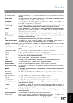 Page 187Glossary
187Appendix
G3 mode (Group 3)Refers to the standards and transmission capabilities of the current generation of facsimile
machines.
Group dialingThe ability to program many telephone numbers into a single station so that many locations
can be dialed in sequence utilizing a single keystroke.
HALFTONEA scanning technique to distinguish levels of gray from black and white.  Your machine can
detect up to 64 levels of gray in halftone mode.
HandshakingThe exchange of a group of control signals that...