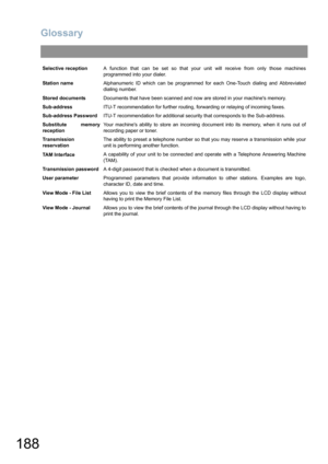 Page 188Glossary
188
Selective receptionA function that can be set so that your unit will receive from only those machines
programmed into your dialer.
Station nameAlphanumeric ID which can be programmed for each One-Touch dialing and Abbreviated
dialing number.
Stored documentsDocuments that have been scanned and now are stored in your machines memory.
Sub-addressITU-T recommendation for further routing, forwarding or relaying of incoming faxes.
Sub-address PasswordITU-T recommendation for additional security...