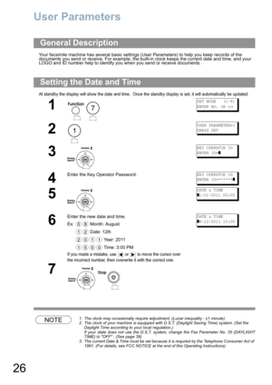 Page 2626
User Parameters
Your facsimile machine has several basic settings (User Parameters) to help you keep records of the 
documents you send or receive. For example, the built-in clock keeps the current date and time, and your 
LOGO and ID number help to identify you when you send or receive documents.
At standby the display will show the date and time.  Once the standby display is set, it will automatically be updated.
NOTE1. The clock may occasionally require adjustment. (Lunar inequality : ±1 minute)
2....