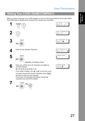 Page 27User Parameters
27
Installing Your 
Machine
When you send a document, your LOGO appears on the top of the copy printed out at the other station.
The LOGO helps to identify you to someone who receives your document.
Setting Your LOGO (NAME/COMPANY)
1
 
SET MODE   (1-8)
ENTER NO. OR 
∨∧
2
USER PARAMETERS?
PRESS SET
3
KEY OPERATOR ID
ENTER ID=
]
4
Enter the Key Operator Password.KEY OPERATOR ID
ENTER ID=******
]
5
 repeatedly until display shows;
COMPANY/NAME
]
6
Enter your LOGO (Up to 25 characters and...